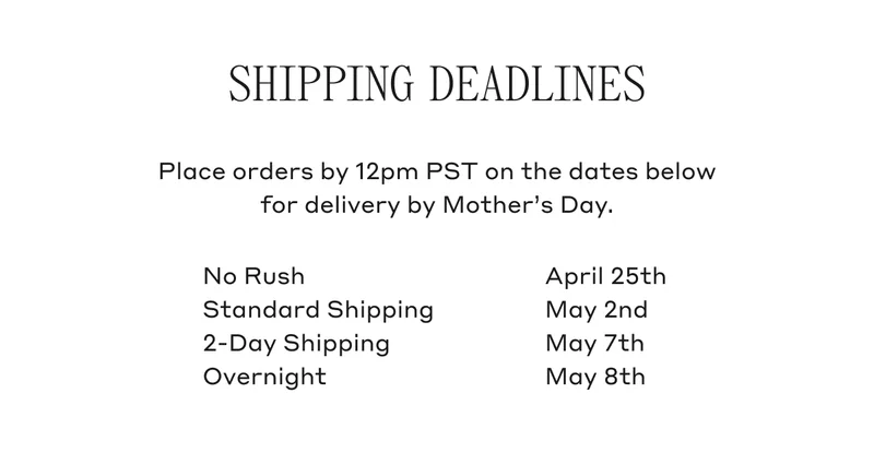 Shipping Deadlines Place orders by 12pm PST on the dates below for delivery by Mother's Day. No Rush April 25th, Standard Shipping May 2nd, 2-Day Shipping May 7th, Overnight May 8th.