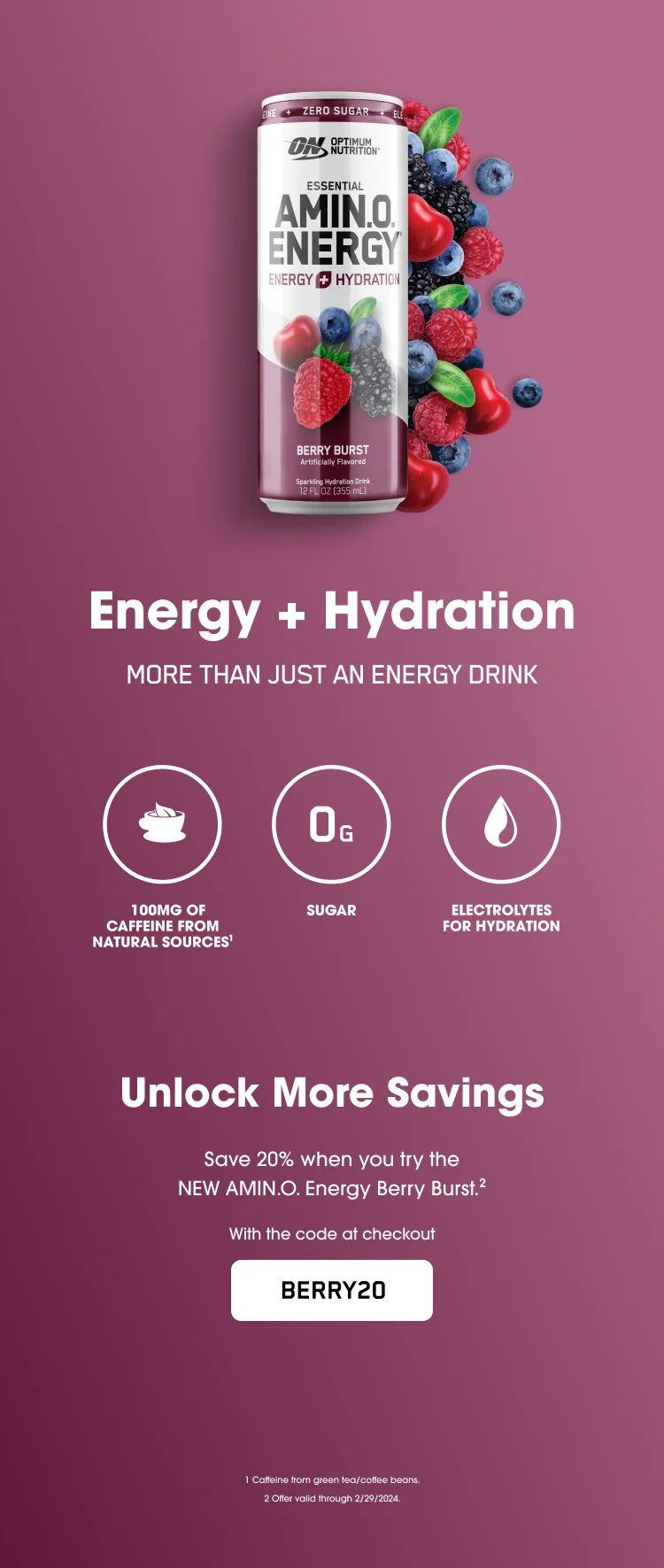 Energy + Hydration. More Than Just an Energy Drink. 100mg of Caffeine from Natural Sources¹, 0g Sugar, Electrolytes for Hydration. Unlock More Savings. Save 20% when you try the NEW AMIN.O. Energy Berry Burst.² With the code at checkout BERRY20. ¹Caffeine from green tea/coffee beans. ²Offer valid through 2/29/2024.