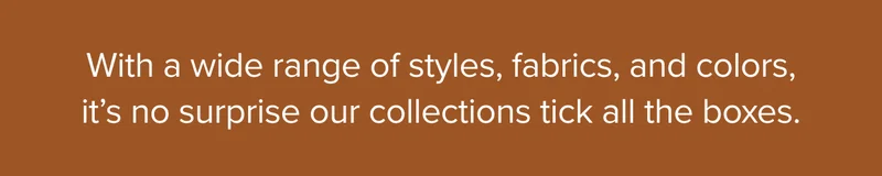 With a wide range of styles, fabrics, and colors, it's no suprise our collections tick all the boxes.