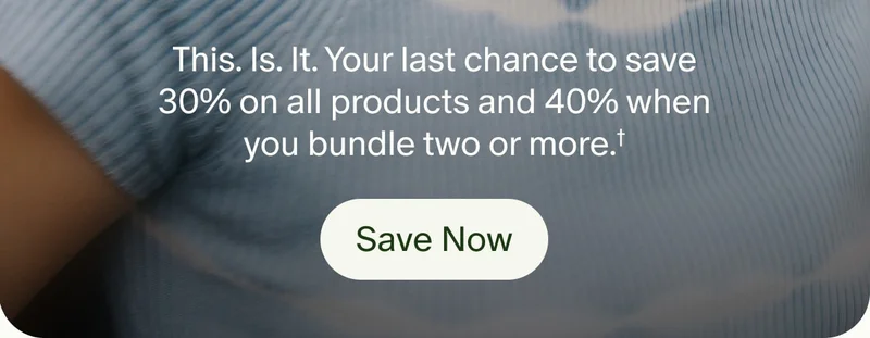 This. Is. It. Your last chance to save 30% on all products and 40% when you bundle two or more.† | Save Now