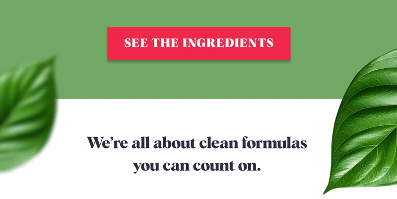 SEE THE INGREDIENTS We’re all about clean formulas  you can count on.