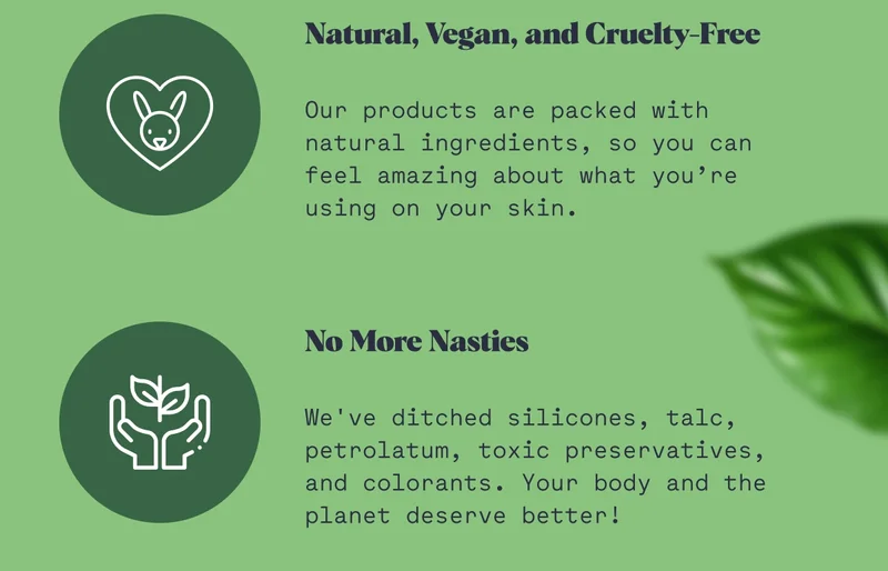 Natural, Vegan, and Cruelty-Free   Our products are packed with natural ingredients, so you can feel amazing about what you’re using on your skin. No More Nasties   We've ditched silicones, talc, petrolatum, toxic preservatives, and colorants. Your body and the planet deserve better!