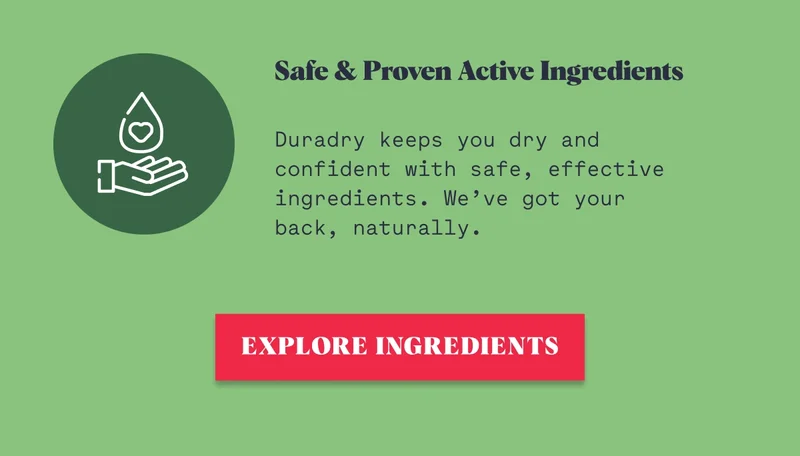 Safe & Proven Active Ingredients   Duradry keeps you dry and confident with safe, effective ingredients. We’ve got your back, naturally. EXPLORE INGREDIENTS