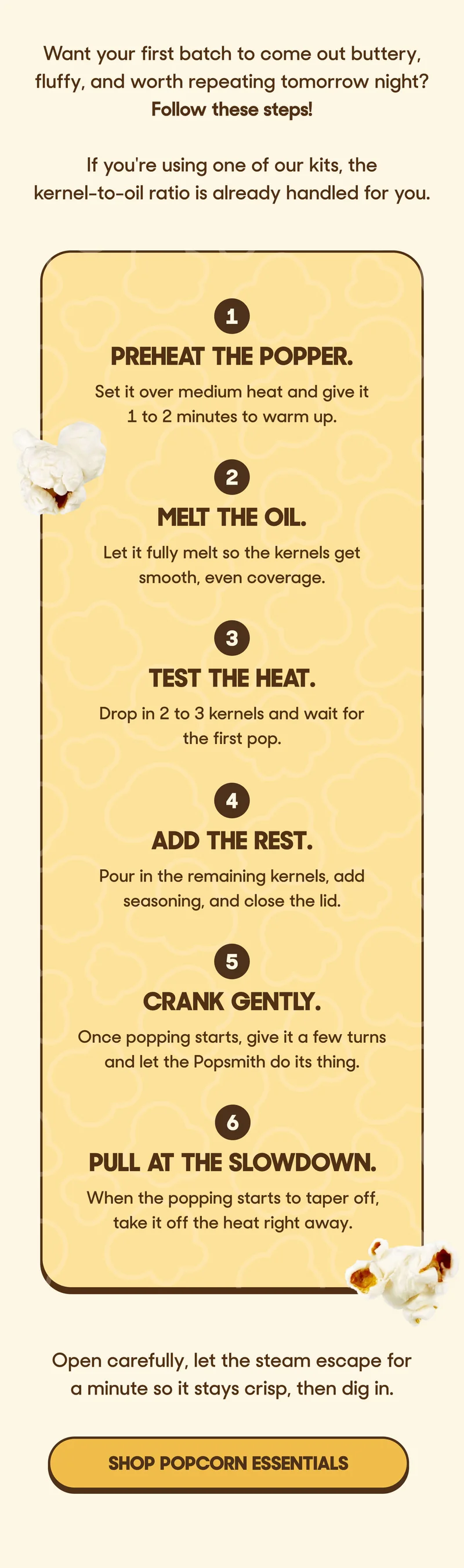 Want your first batch to come out buttery, fluffy, and worth repeating tomorrow night? Follow these steps!  If you're using one of our kits, the kernel-to-oil ratio is already handled for you.  1. Preheat the popper. Set it over medium heat and give it 1 to 2 minutes to warm up.  2. Melt the oil. Let it fully melt so the kernels get smooth, even coverage.  3. Test the heat. Drop in 2 to 3 kernels and wait for the first pop.  4. Add the rest. Pour in the remaining kernels, add seasoning, and close the lid.  5. Crank gently. Once popping starts, give it a few turns and let the Popsmith do its thing.  6. Pull at the slowdown. When the popping starts to taper off, take it off the heat right away.  Open carefully, let the steam escape for a minute so it stays crisp, then dig in. SHOP POPCORN ESSENTIALS