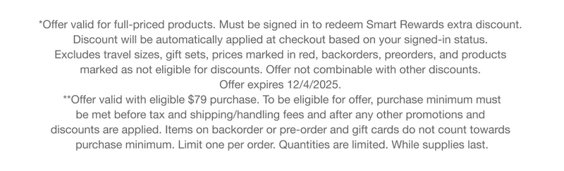 *Offer valid for full-priced products. Must be signed in to redeem Smart Rewards extra discount. Discount will be automatically applied at checkout based on your signed-in status. Excludes travel sizes, gift sets, prices marked in red, backorders, preorders, and products marked as not eligible for discounts. Offer not combinable with other discounts. Offer expires 12/4/2025. **Offer valid with eligible $79 purchase. To be eligible for offer, purchase minimum must be met before tax and shipping/handling fees and after any other promotions and discounts are applied. Items on backorder or pre-order and gift cards do not count towards purchase minimum. Limit one per order. Quantities are limited. While supplies last.
