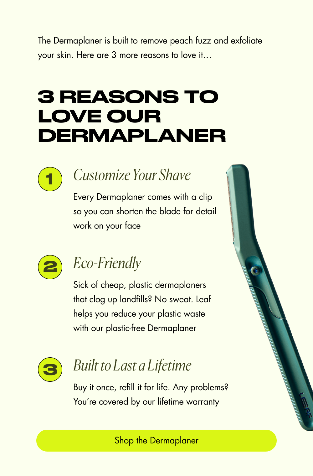 The Dermaplaner is built to remove peach fuzz and exfoliate your skin. Here are 3 more reasons to love it… 3 Reasons to Love Our Dermaplaner 1 Customize Your Shave Every Dermaplaner comes with a clip so you can shorten the blade for detail work on your face 2 Eco-Friendly Sick of cheap, plastic dermaplaners that clog up landfills? No sweat. Leaf helps you reduce your plastic waste with our plastic-free Dermaplaner 3 Built to Last a Lifetime Buy it once, refill it for life. Any problems? You’re covered by our lifetime warranty Shop the Dermaplaner