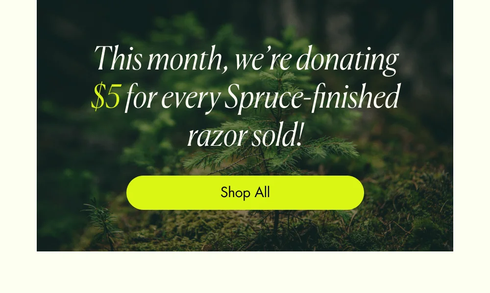 This month, we’re donating $5 for every Spruce-finished razor sold! Shop All