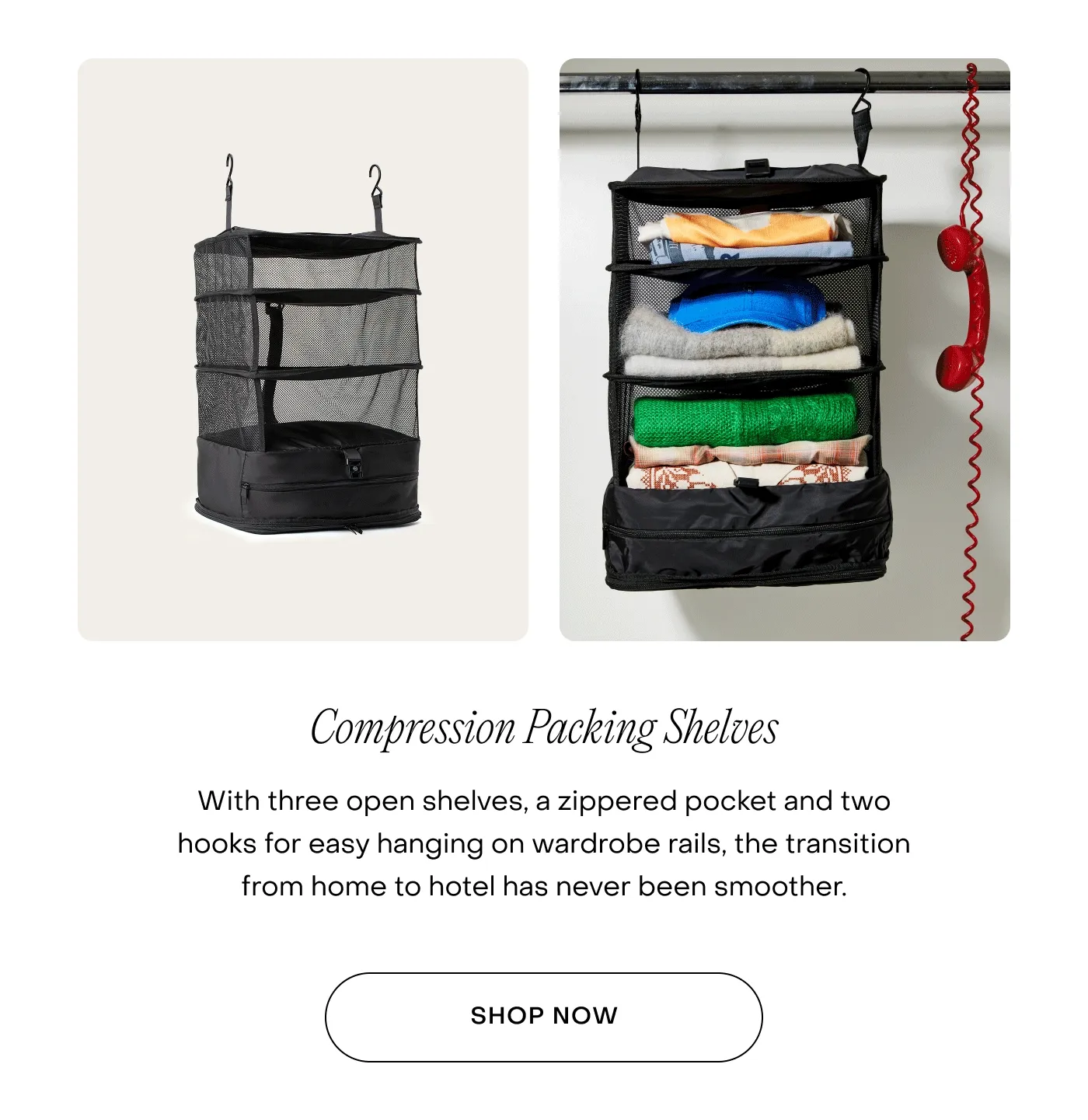 Compression Packing Shelves. With three open shelves, a zippered pocket and two hooks for easy hanging on wardrobe rails, the transition from home to hotel has never been smoother.