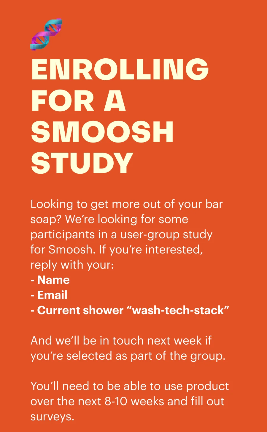 Enrolling for a smoosh study. Looking to get more out of your bar soap? We're looking for some participants in a user-group study for Smoosh. If you're interested, reply with your: Name, Email, Current shower stack and we'll be in touch next week if you're selected as part of the group. You'll need to be able to use product over the next 8-10 weeks and fill out surveys.
