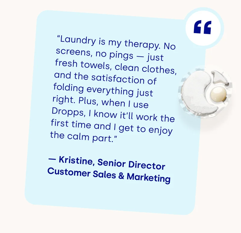 “Laundry is my therapy. No screens, no pings — just fresh towels, clean clothes, and the satisfaction of folding everything just right.&nbsp;Plus, when I use Dropps, I know it’ll work the first time and I get to enjoy the calm part.”  — Kristine, Senior Director Customer Sales & Marketing