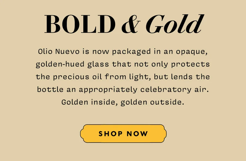 Bold & Gold Olio Nuevo is now packaged in an opaque, golden-hued glass that not only protects the precious oil from light, but lends the bottle an appropriately celebratory air. Golden inside, golden outside. SHOP NOW