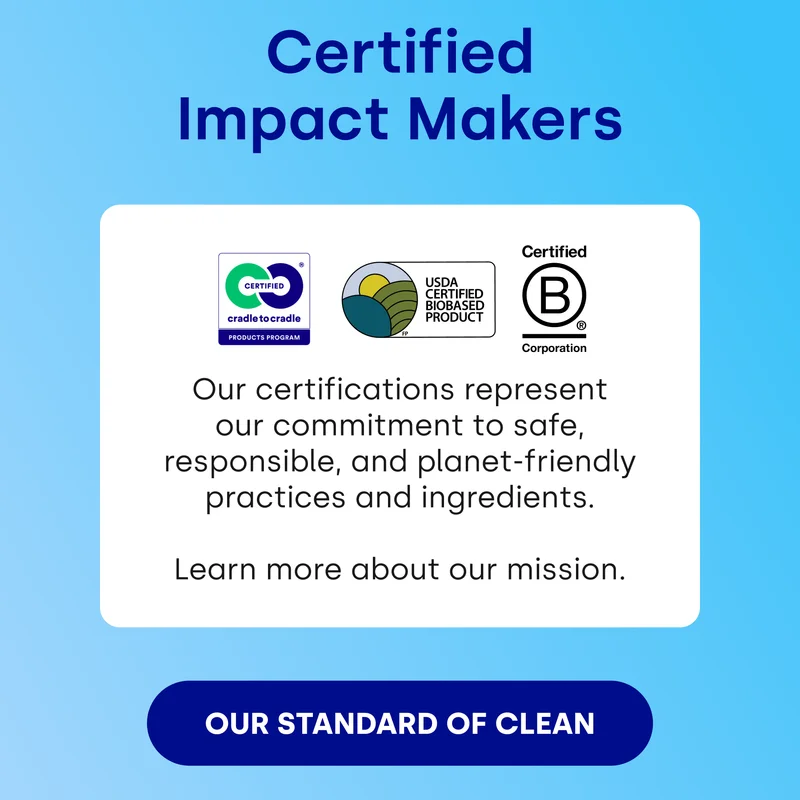Certified Impact Makers Our certifications represent our commitment to safe, responsible, and planet-friendly practices and ingredients.  Learn more about our mission.  [OUR STANDARD OF CLEAN]
