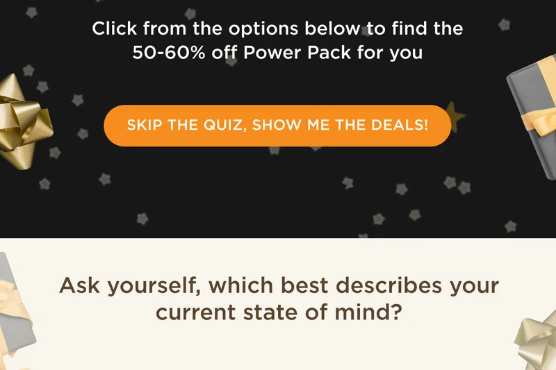Click from the options below to find the 50-60% off Power Pack for you - SKIP THE QUIZ, SHOW ME THE DEALS! - Ask yourself, which best describes your current state of mind?