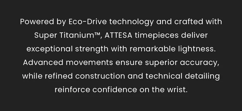 Powered by Eco-Drive technology and crafted with Super Titanium™, ATTESA timepieces deliver exceptional strength with remarkable lightness. Advanced movements ensure superior accuracy, while refined construction and technical detailing reinforce confidence on the wrist.