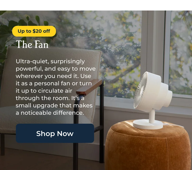 The Fan  Ultra-quiet, surprisingly powerful, and easy to move wherever you need it. Use it as a personal fan or turn it up to circulate air through the room. It’s a small upgrade that makes a noticeable difference.