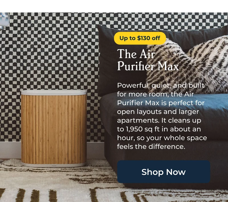 The Air  Purifier Max  Powerful, quiet, and built for more room, the Air Purifier Max is perfect for open layouts and larger apartments. It cleans up to 1,950 sq ft in about an hour, so your whole space feels the difference.