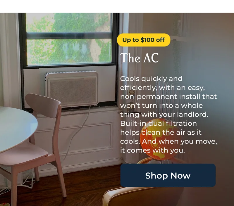 The AC  Cools quickly and efficiently, with an easy, non-permanent install that won’t turn into a whole thing with your landlord. Built-in dual filtration helps clean the air as it cools. And when you move, it comes with you.