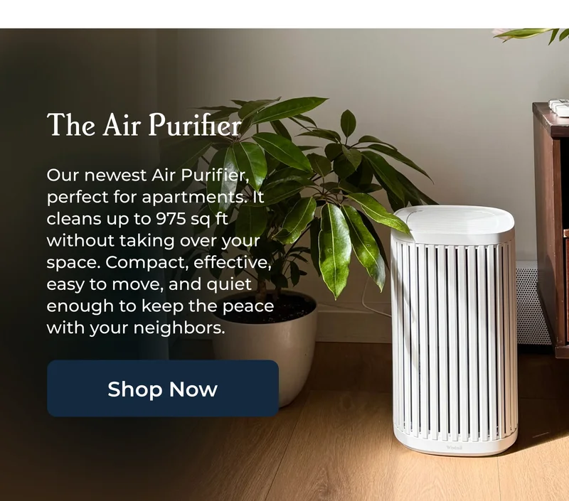 The Air Purifier  Our newest Air Purifier, perfect for apartments. It cleans up to 975 sq ft without taking over your space. Compact, effective, easy to move, and quiet enough to keep the peace with your neighbors.