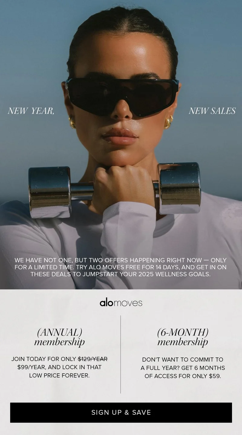 NEW YEAR NEW SALES WE HAVE NOT ONE, NIT TWO OFFERS HAPPENING RIGHT NOW-ONLY FOR A LIMITED TIME. TRY ALO MOVES FREE FOR 14 DAYS, AND GET IN ON THESE DEALS TO JUMPSTART YOUR 2025 WELLNESS GOALS.                  alomoves (ANNUAL) membership: JOIN TODAY FOR ONLY $99/YEAR, AND LOCK IN THAT LOW PRICE FOREVER. 6-MONTH MEMBERSHIP: DON'T WANT TO COMMIT TO A FULL YEAR? GET 6 MONTHS OF ACCESS FOR ONLY $59. SIGN UP & SAVE