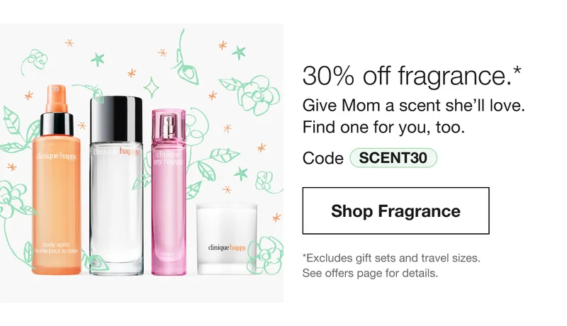 30% off fragrance.* Give Mom a scent she’ll love. Find one for you, too. Code discount code | Shop Fragrance | *Excludes gift sets and travel sizes. See offers page for details.