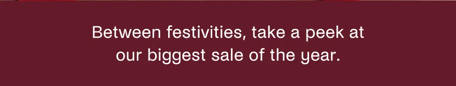 Between festivities, take a peek at our biggest sale of the year.