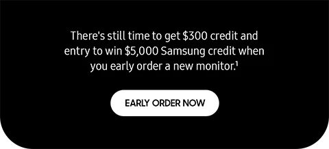 There's still time to get $300 credit and entry to win $5,000 Samsung credit when you early order a new monitor.¹ - EARLY ORDER NOW