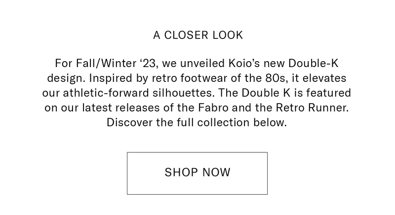 A CLOSER LOOK  Body Copy: For Fall/Winter ‘23, we unveiled Koio’s new Double-K design. Inspired by retro footwear of the 80s, it elevates our athletic-forward silhouettes. The Double K is featured on our latest releases of the Fabro and the Retro Runner. Discover the full collection below.