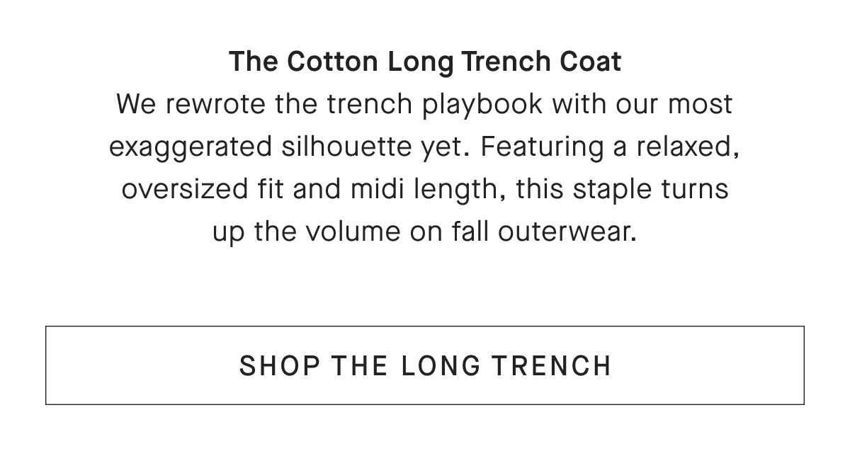 The Cotton Long Trench Coat We rewrote the trench playbook with our most exaggerated silhouette yet. Featuring a relaxed, oversized fit and midi length, this staple turns up the volume on fall outerwear. [SHOP THE LONG TRENCH]