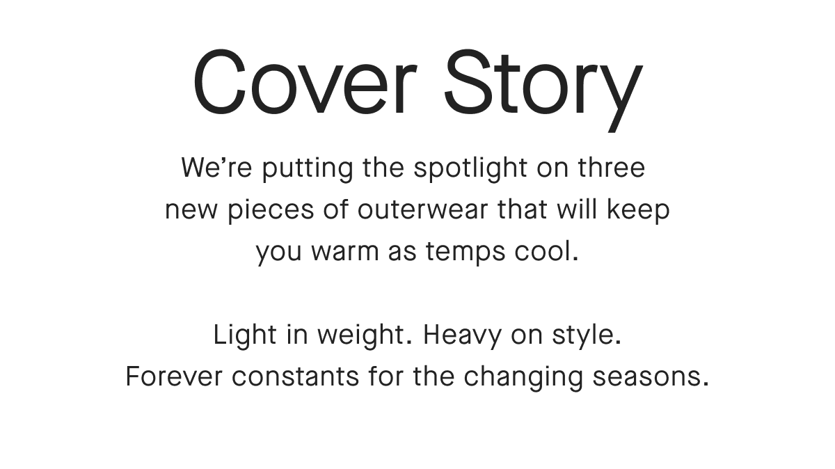 Cover Story We're putting the spotlight on three new pieces of outerwear that will keep you warm as temps cool. Light in weight. Heavy on style. Forever constants for the changing seasons.