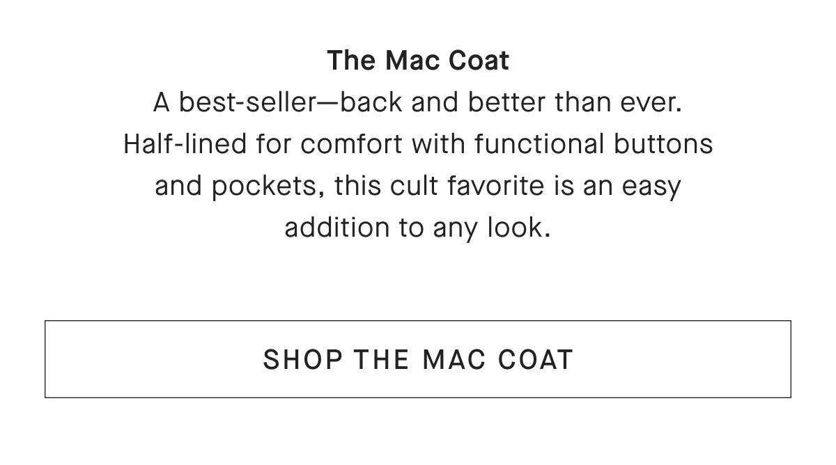 The Mac Coat A best-seller-back and better than ever. Half-lined for comfort with functional buttons and pockets, this cult favorite is an easy addition to any look. [SHOP THE MAC COAT]