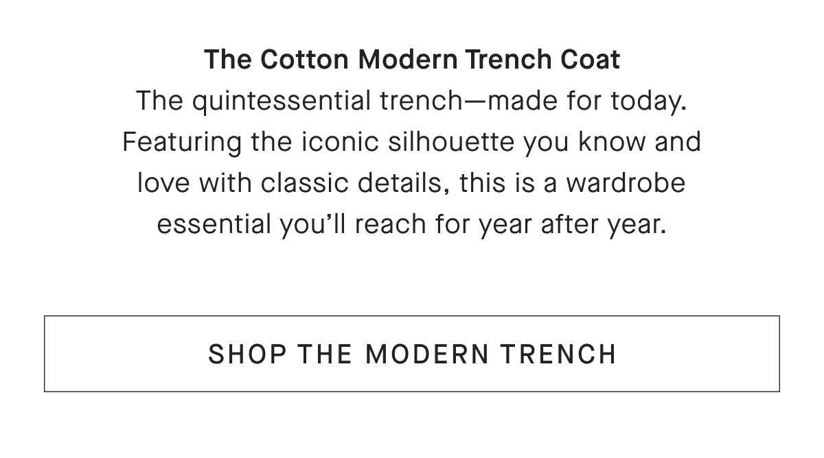 The Cotton Modern Trench Coat The quintessential trench-made for today. Featuring the iconic silhouette you know and love with classic details, this is a wardrobe essential you'll reach for year after year. [SHOP THE MODERN TRENCH]