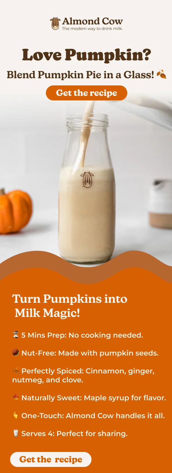Almond Cow The modern way to drink milk. Love Pumpkin? Blend Pumpkin Pie in a Glass! Get the recipe Turn Pumpkins into Milk Magic! 5 Mins Prep: No cooking needed. Nut-Free: Made with pumpkin seeds. * Perfectly Spiced: Cinnamon, ginger, nutmeg, and clove. Naturally Sweet: Maple syrup for flavor. One-Touch: Almond Cow handles it all. Serves 4: Perfect for sharing. Get the recipe