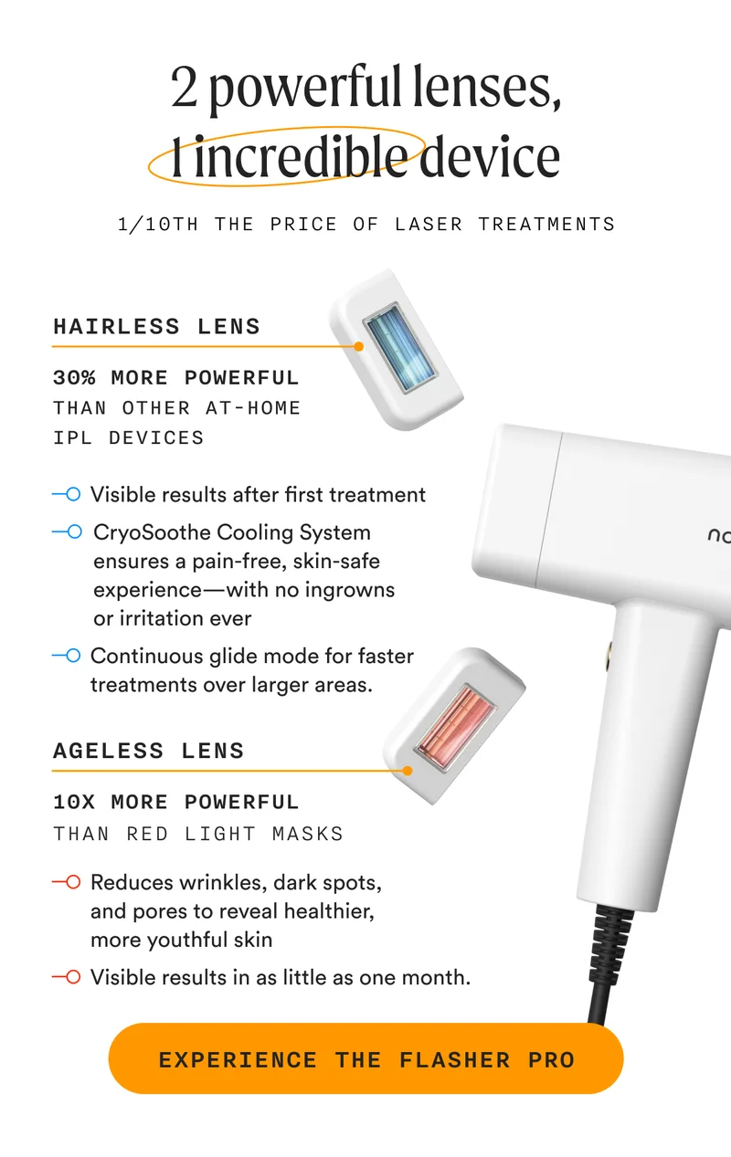 2 powerful lenses, 1 incredible device - 1/10th The Price Of Laser Treatments - Hairless Lens - 30% More Powerful Than Other At-Home IPL Devices - Ageless Lens - 10x More Powerful Than Red Light Masks - EXPERIENCE THE FLASHER PRO