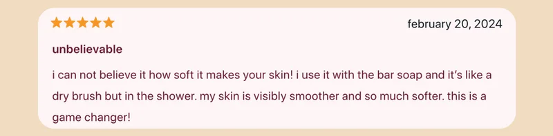 ★★★★★ unbelievable i cannot believe it how soft it makes your skin! i use it with the bar soap and it's like a dry brush but in the shower. my skin is visibly smoother and so much softer. this is a game changer!