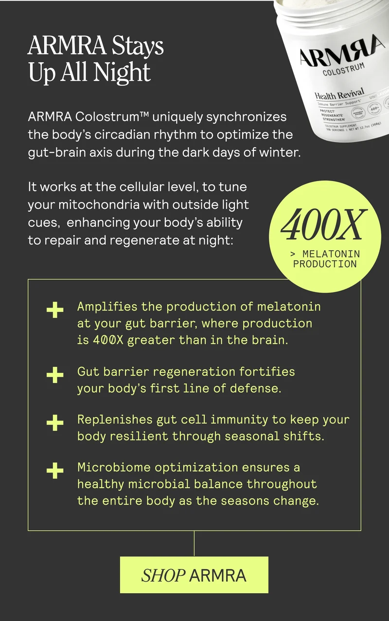 ARMRA Stays Up All Night ARMRA Colostrum™ uniquely synchronizes the body's circadian rhythm to optimize the gut-brain axis during the dark days of winter. It works at the cellular level, to tune your mitochondria with outside light Wes, enhancing your body's ability to repair and regenerate at night: Amplifies the production of melatonin at your gut barrier, where production is 400X greater than in the brain. Gut barrier regeneration fortifies your body's first line of defense. Replenishes gut cell immunity to keep your body resilient through seasonal shifts. Microbiome optimization ensures a healthy microbial balance throughout the entire body as the seasons change. SHOP ARMRA