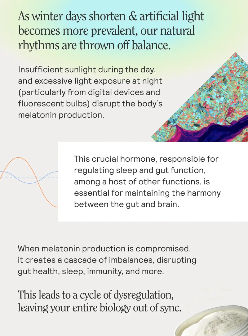 As winter days shorten & artificial light becomes more prevalent, our natural rhythms are thrown off balance. Insufficient sunlight during the day, and excessive light exposure at night (particularly from digital devices and fluorescent bulbs) disrupt the body's melatonin production. This crucial hormone, responsible for regulating sleep and gut function, among a host of other functions, is essential for maintaining the harmony between the gut and brain. When melatonin production is compromised, it creates a cascade of imbalances, disrupting gut health, sleep, immunity, and more. This leads to a cycle of dysregulation, leaving your entire biology out of sync.