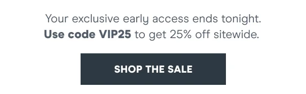 You’re on the list. Now’s your chance to shop 25% off before anyone else.   Use code discount code at checkout. Early Access ends 5.22.