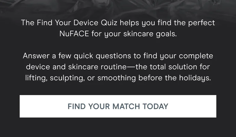 The Find Your Device Quiz helps you find the perfect NuFACE for your skincare goals. Answer a few quick questions to find your complete device and skincare routine—the total solution for lifting, sculpting, or smoothing before the holidays. Click here to find your match today!