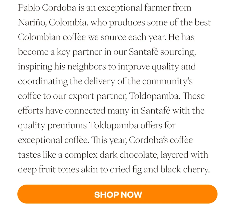 Pablo Cordoba is an exceptional farmer from Nariño, Colombia, who produces some of the best Colombian coffee we source each year. He has become a key partner in our Santafé sourcing, inspiring his neighbors to improve quality and coordinating the delivery of the community's coffee to our export partner, Toldopamba. These efforts have connected many in Santafé with the quality premiums Toldopamba offers for exceptional coffee. This year, Cordoba’s coffee tastes like a complex dark chocolate, layered with deep fruit tones akin to dried fig and black cherry.