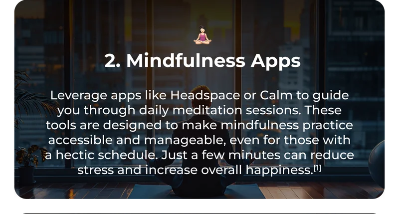 🧘🏻‍♀️ 2. Mindfulness Apps Leverage apps like Headspace or Calm to guide you through daily meditation sessions. These tools are designed to make mindfulness practice accessible and manageable, even for those with a hectic schedule. Just a few minutes can reduce stress and increase overall happiness.[1]