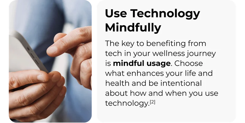 Use Technology Mindfully The key to benefiting from tech in your wellness journey is mindful usage. Choose what enhances your life and health and be intentional about how and when you use technology.[2]