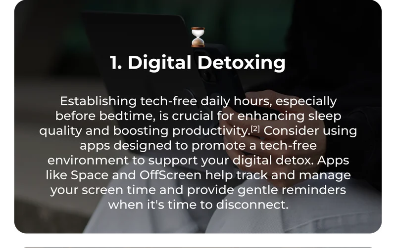 ⌛ 1. Digital Detoxing Establishing tech-free daily hours, especially before bedtime, is crucial for enhancing sleep quality and boosting productivity.[2] Consider using apps designed to promote a tech-free environment to support your digital detox. Apps like Space and OffScreen help track and manage your screen time and provide gentle reminders when it's time to disconnect.