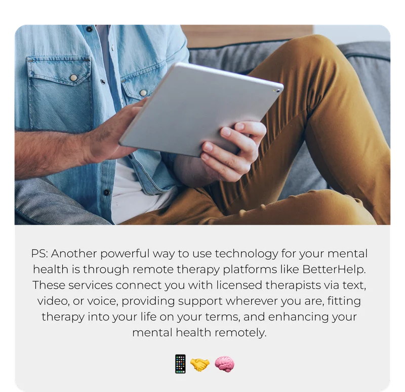 PS: Another powerful way to use technology for your mental health is through remote therapy platforms like BetterHelp. These services connect you with licensed therapists via text, video, or voice, providing support wherever you are, fitting therapy into your life on your terms, and enhancing your mental health remotely.