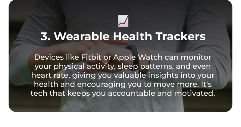 📈 3. Wearable Health Trackers Devices like Fitbit or Apple Watch can monitor your physical activity, sleep patterns, and even heart rate, giving you valuable insights into your health and encouraging you to move more. It's tech that keeps you accountable and motivated.