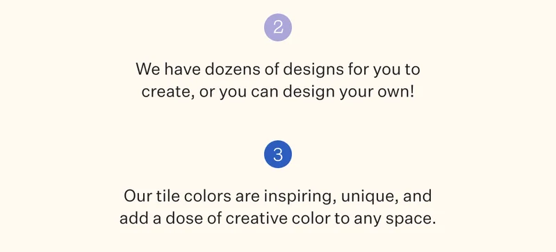 We have dozens of designs for you to create, or you can design your own! Our tile colors are inspiring, unique, and add a dose of creative color to any space.