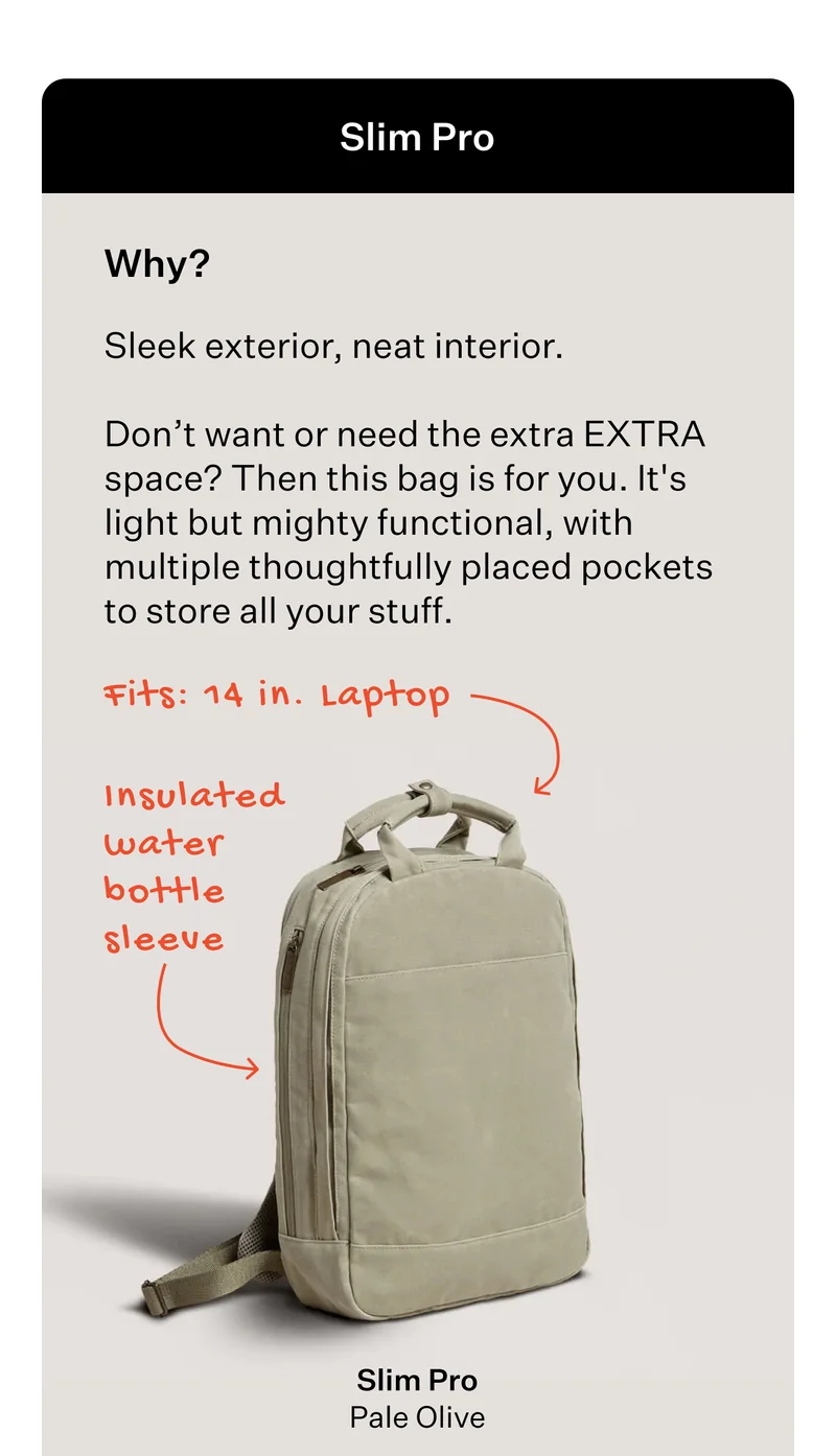 Slim Pro  Why?  Sleek exterior, neat interior.   Don’t want or need the extra EXTRA space? Then this bag is for you. It's light but mighty functional, with multiple thoughtfully placed pockets to store all your stuff.   Fits: 14 in. Laptop  [Slim Pro - Pale Olive]