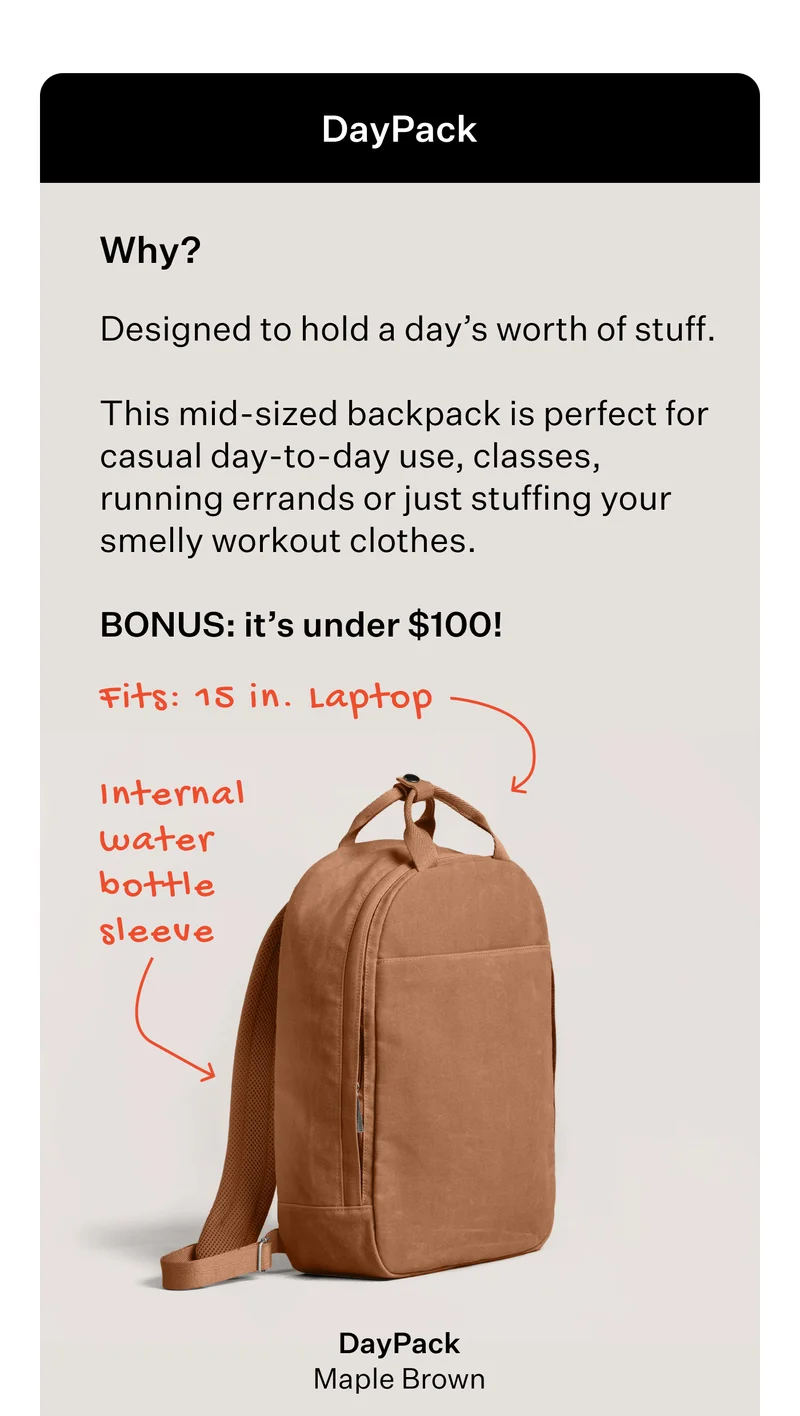 DayPack  Why?  Designed to hold a day’s worth of stuff.    This mid-sized backpack is perfect for casual day-to-day use, classes, running errands or just stuffing your smelly workout clothes.   BONUS: it’s under $100!   Fits: 15 in. Laptop  [DayPack - Maple Brown]