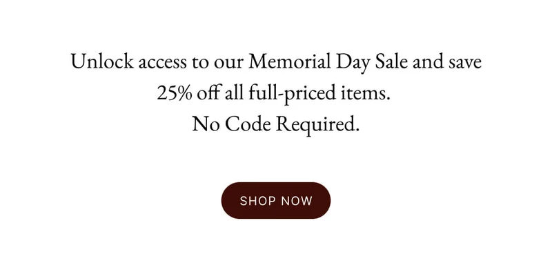 Unlock access to our Memorial Day Sale and save 25% off all full-priced items.  No Code Required.