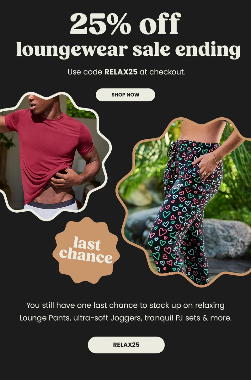 Headline: 25% Off loungewear sale ending. Use code discount code at checkout. Shop Now. Last Chance. You Still have one last chance to stock up on relaxing Lounge Pants, ultra-soft joggers, tranquil PJ sets & more. Relax25.