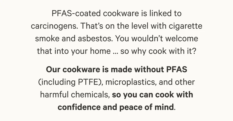 Our cookware is made without PFAS (including PTFE), microplastics, and other harmful chemicals, so you can cook with confidence and peace of mind.